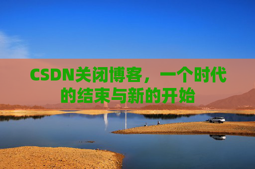 CSDN关闭博客，一个时代的结束与新的开始